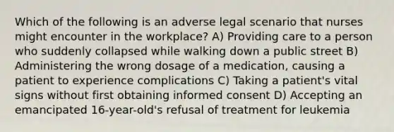 Which of the following is an adverse legal scenario that nurses might encounter in the workplace? A) Providing care to a person who suddenly collapsed while walking down a public street B) Administering the wrong dosage of a medication, causing a patient to experience complications C) Taking a patient's vital signs without first obtaining informed consent D) Accepting an emancipated 16-year-old's refusal of treatment for leukemia