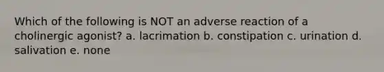 Which of the following is NOT an adverse reaction of a cholinergic agonist? a. lacrimation b. constipation c. urination d. salivation e. none
