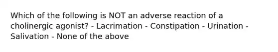 Which of the following is NOT an adverse reaction of a cholinergic agonist? - Lacrimation - Constipation - Urination - Salivation - None of the above