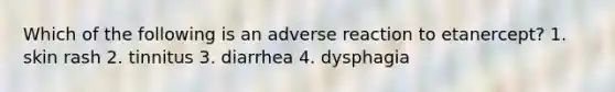 Which of the following is an adverse reaction to etanercept? 1. skin rash 2. tinnitus 3. diarrhea 4. dysphagia