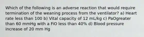 Which of the following is an adverse reaction that would require termination of the weaning process from the ventilator? a) Heart rate less than 100 b) Vital capacity of 12 mL/kg c) PaOgreater than 60 mmHg with a FiO less than 40% d) Blood pressure increase of 20 mm Hg