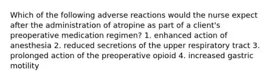 Which of the following adverse reactions would the nurse expect after the administration of atropine as part of a client's preoperative medication regimen? 1. enhanced action of anesthesia 2. reduced secretions of the upper respiratory tract 3. prolonged action of the preoperative opioid 4. increased gastric motility