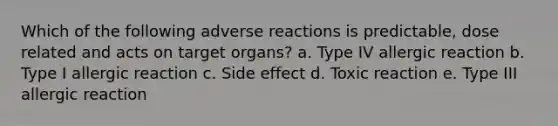 Which of the following adverse reactions is predictable, dose related and acts on target organs? a. Type IV allergic reaction b. Type I allergic reaction c. Side effect d. Toxic reaction e. Type III allergic reaction