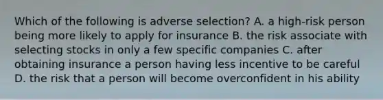 Which of the following is adverse selection? A. a high-risk person being more likely to apply for insurance B. the risk associate with selecting stocks in only a few specific companies C. after obtaining insurance a person having less incentive to be careful D. the risk that a person will become overconfident in his ability