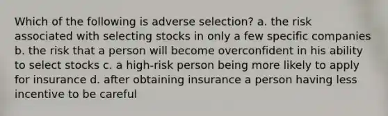 Which of the following is adverse selection? a. the risk associated with selecting stocks in only a few specific companies b. the risk that a person will become overconfident in his ability to select stocks c. a high-risk person being more likely to apply for insurance d. after obtaining insurance a person having less incentive to be careful