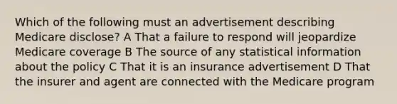 Which of the following must an advertisement describing Medicare disclose? A That a failure to respond will jeopardize Medicare coverage B The source of any statistical information about the policy C That it is an insurance advertisement D That the insurer and agent are connected with the Medicare program