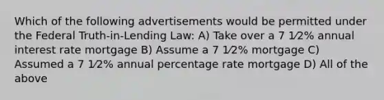 Which of the following advertisements would be permitted under the Federal Truth-in-Lending Law: A) Take over a 7 1⁄2% annual interest rate mortgage B) Assume a 7 1⁄2% mortgage C) Assumed a 7 1⁄2% annual percentage rate mortgage D) All of the above