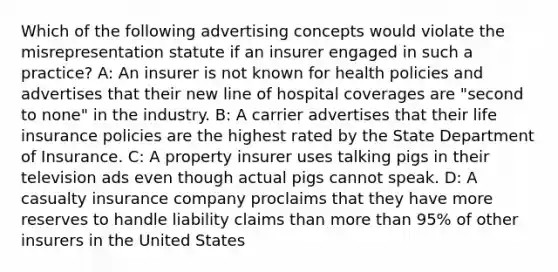 Which of the following advertising concepts would violate the misrepresentation statute if an insurer engaged in such a practice? A: An insurer is not known for health policies and advertises that their new line of hospital coverages are "second to none" in the industry. B: A carrier advertises that their life insurance policies are the highest rated by the State Department of Insurance. C: A property insurer uses talking pigs in their television ads even though actual pigs cannot speak. D: A casualty insurance company proclaims that they have more reserves to handle liability claims than more than 95% of other insurers in the United States