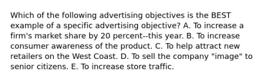 Which of the following advertising objectives is the BEST example of a specific advertising objective? A. To increase a firm's market share by 20 percent--this year. B. To increase consumer awareness of the product. C. To help attract new retailers on the West Coast. D. To sell the company "image" to senior citizens. E. To increase store traffic.