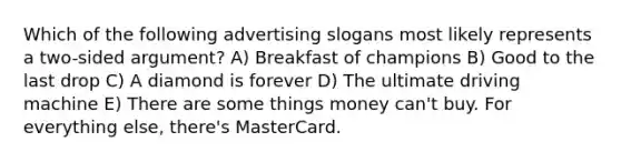 Which of the following advertising slogans most likely represents a two-sided argument? A) Breakfast of champions B) Good to the last drop C) A diamond is forever D) The ultimate driving machine E) There are some things money can't buy. For everything else, there's MasterCard.