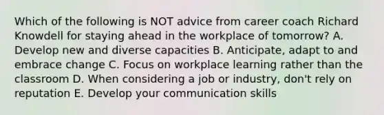 Which of the following is NOT advice from career coach Richard Knowdell for staying ahead in the workplace of tomorrow? A. Develop new and diverse capacities B. Anticipate, adapt to and embrace change C. Focus on workplace learning rather than the classroom D. When considering a job or industry, don't rely on reputation E. Develop your communication skills