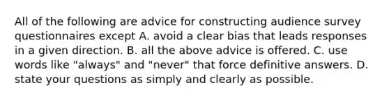 All of the following are advice for constructing audience survey questionnaires except A. avoid a clear bias that leads responses in a given direction. B. all the above advice is offered. C. use words like "always" and "never" that force definitive answers. D. state your questions as simply and clearly as possible.