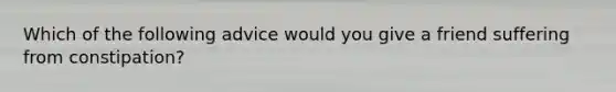 Which of the following advice would you give a friend suffering from constipation?