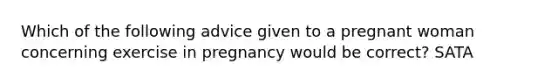 Which of the following advice given to a pregnant woman concerning exercise in pregnancy would be correct? SATA