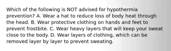 Which of the following is NOT advised for hypothermia prevention? A. Wear a hat to reduce loss of body heat through the head. B. Wear protective clothing on hands and feet to prevent frostbite. C. Wear heavy layers that will keep your sweat close to the body. D. Wear layers of clothing, which can be removed layer by layer to prevent sweating.