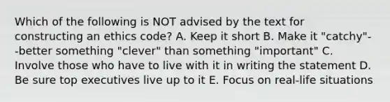 Which of the following is NOT advised by the text for constructing an ethics code? A. Keep it short B. Make it "catchy"--better something "clever" than something "important" C. Involve those who have to live with it in writing the statement D. Be sure top executives live up to it E. Focus on real-life situations