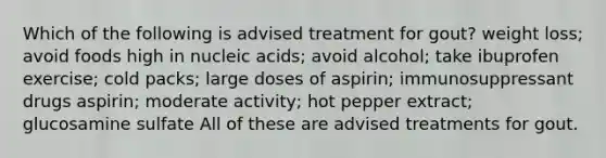 Which of the following is advised treatment for gout? weight loss; avoid foods high in nucleic acids; avoid alcohol; take ibuprofen exercise; cold packs; large doses of aspirin; immunosuppressant drugs aspirin; moderate activity; hot pepper extract; glucosamine sulfate All of these are advised treatments for gout.