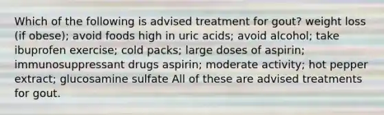 Which of the following is advised treatment for gout? weight loss (if obese); avoid foods high in uric acids; avoid alcohol; take ibuprofen exercise; cold packs; large doses of aspirin; immunosuppressant drugs aspirin; moderate activity; hot pepper extract; glucosamine sulfate All of these are advised treatments for gout.