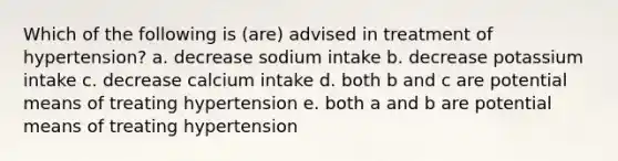 Which of the following is (are) advised in treatment of hypertension? a. decrease sodium intake b. decrease potassium intake c. decrease calcium intake d. both b and c are potential means of treating hypertension e. both a and b are potential means of treating hypertension