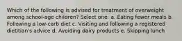 Which of the following is advised for treatment of overweight among school-age children? Select one: a. Eating fewer meals b. Following a low-carb diet c. Visiting and following a registered dietitian's advice d. Avoiding dairy products e. Skipping lunch