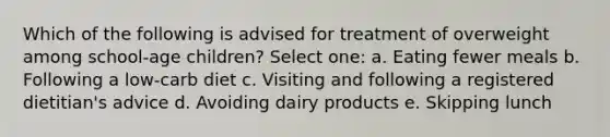 Which of the following is advised for treatment of overweight among school-age children? Select one: a. Eating fewer meals b. Following a low-carb diet c. Visiting and following a registered dietitian's advice d. Avoiding dairy products e. Skipping lunch