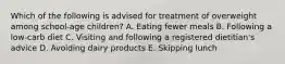 Which of the following is advised for treatment of overweight among school-age children? A. Eating fewer meals B. Following a low-carb diet C. Visiting and following a registered dietitian's advice D. Avoiding dairy products E. Skipping lunch