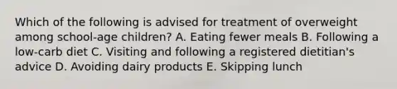 Which of the following is advised for treatment of overweight among school-age children? A. Eating fewer meals B. Following a low-carb diet C. Visiting and following a registered dietitian's advice D. Avoiding dairy products E. Skipping lunch