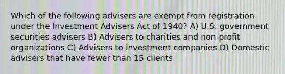 Which of the following advisers are exempt from registration under the Investment Advisers Act of 1940? A) U.S. government securities advisers B) Advisers to charities and non-profit organizations C) Advisers to investment companies D) Domestic advisers that have fewer than 15 clients