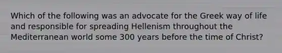 Which of the following was an advocate for the Greek way of life and responsible for spreading Hellenism throughout the Mediterranean world some 300 years before the time of Christ?