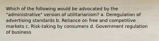 Which of the following would be advocated by the "administrative" version of utilitarianism? a. Deregulation of advertising standards b. Reliance on free and competitive markets c. Risk-taking by consumers d. Government regulation of business