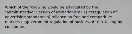 Which of the following would be advocated by the "administrative" version of utilitarianism? a) deregulation of advertising standards b) reliance on free and competitive markets c) government regulation of business d) risk-taking by consumers