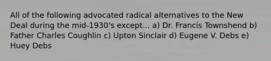 All of the following advocated radical alternatives to the New Deal during the mid-1930's except... a) Dr. Francis Townshend b) Father Charles Coughlin c) Upton Sinclair d) Eugene V. Debs e) Huey Debs