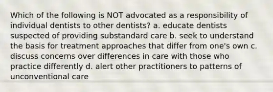 Which of the following is NOT advocated as a responsibility of individual dentists to other dentists? a. educate dentists suspected of providing substandard care b. seek to understand the basis for treatment approaches that differ from one's own c. discuss concerns over differences in care with those who practice differently d. alert other practitioners to patterns of unconventional care