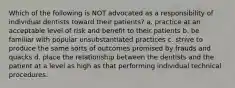 Which of the following is NOT advocated as a responsibility of individual dentists toward their patients? a. practice at an acceptable level of risk and benefit to their patients b. be familiar with popular unsubstantiated practices c. strive to produce the same sorts of outcomes promised by frauds and quacks d. place the relationship between the dentists and the patient at a level as high as that performing individual technical procedures.