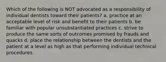 Which of the following is NOT advocated as a responsibility of individual dentists toward their patients? a. practice at an acceptable level of risk and benefit to their patients b. be familiar with popular unsubstantiated practices c. strive to produce the same sorts of outcomes promised by frauds and quacks d. place the relationship between the dentists and the patient at a level as high as that performing individual technical procedures.