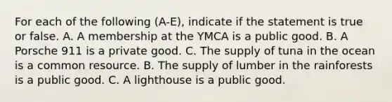 For each of the following (A-E), indicate if the statement is true or false. A. A membership at the YMCA is a public good. B. A Porsche 911 is a private good. C. The supply of tuna in the ocean is a common resource. B. The supply of lumber in the rainforests is a public good. C. A lighthouse is a public good.