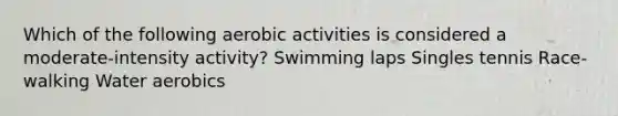 Which of the following aerobic activities is considered a moderate-intensity activity? Swimming laps Singles tennis Race-walking Water aerobics