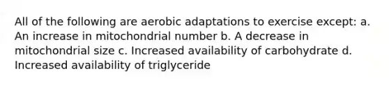 All of the following are aerobic adaptations to exercise except: a. An increase in mitochondrial number b. A decrease in mitochondrial size c. Increased availability of carbohydrate d. Increased availability of triglyceride