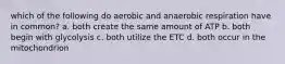 which of the following do aerobic and anaerobic respiration have in common? a. both create the same amount of ATP b. both begin with glycolysis c. both utilize the ETC d. both occur in the mitochondrion