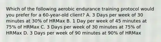 Which of the following aerobic endurance training protocol would you prefer for a 60-year-old client? A. 3 Days per week of 30 minutes at 30% of HRMax B. 1 Day per week of 45 minutes at 75% of HRMax C. 3 Days per week of 30 minutes at 75% of HRMax D. 3 Days per week of 90 minutes at 90% of HRMax