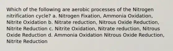 Which of the following are aerobic processes of the Nitrogen nitrification cycle? a. Nitrogen Fixation, Ammonia Oxidation, Nitrite Oxidation b. Nitrate reduction, Nitrous Oxide Reduction, Nitrite Reduction c. Nitrite Oxidation, Nitrate reduction, Nitrous Oxide Reduction d. Ammonia Oxidation Nitrous Oxide Reduction, Nitrite Reduction