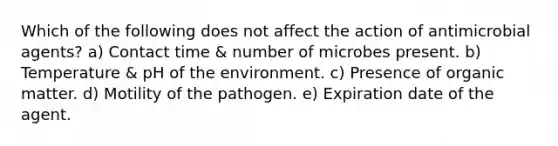 Which of the following does not affect the action of antimicrobial agents? a) Contact time & number of microbes present. b) Temperature & pH of the environment. c) Presence of organic matter. d) Motility of the pathogen. e) Expiration date of the agent.