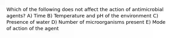 Which of the following does not affect the action of antimicrobial agents? A) Time B) Temperature and pH of the environment C) Presence of water D) Number of microorganisms present E) Mode of action of the agent