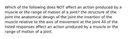 Which of the following does NOT affect an action produced by a muscle or the range of motion of a joint? the structure of the joint the anatomical design of the joint the insertion of the muscle relative to the axis of movement at the joint All of the listed responses affect an action produced by a muscle or the range of motion of a joint.