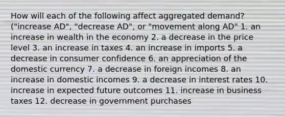 How will each of the following affect aggregated demand? ("increase AD", "decrease AD", or "movement along AD" 1. an increase in wealth in the economy 2. a decrease in the price level 3. an increase in taxes 4. an increase in imports 5. a decrease in consumer confidence 6. an appreciation of the domestic currency 7. a decrease in foreign incomes 8. an increase in domestic incomes 9. a decrease in interest rates 10. increase in expected future outcomes 11. increase in business taxes 12. decrease in government purchases