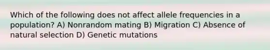 Which of the following does not affect allele frequencies in a population? A) Nonrandom mating B) Migration C) Absence of natural selection D) Genetic mutations