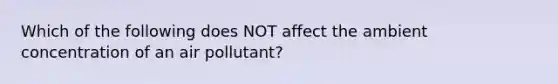 Which of the following does NOT affect the ambient concentration of an air pollutant?