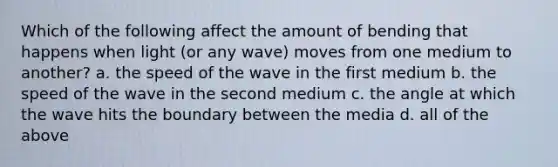 Which of the following affect the amount of bending that happens when light (or any wave) moves from one medium to another? a. the speed of the wave in the first medium b. the speed of the wave in the second medium c. the angle at which the wave hits the boundary between the media d. all of the above