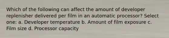 Which of the following can affect the amount of developer replenisher delivered per film in an automatic processor? Select one: a. Developer temperature b. Amount of film exposure c. Film size d. Processor capacity