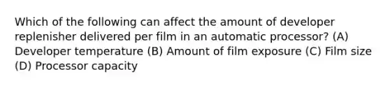 Which of the following can affect the amount of developer replenisher delivered per film in an automatic processor? (A) Developer temperature (B) Amount of film exposure (C) Film size (D) Processor capacity